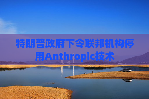 特朗普政府下令联邦机构停用Anthropic技术