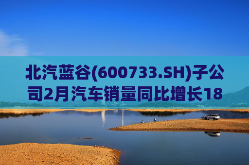 北汽蓝谷(600733.SH)子公司2月汽车销量同比增长18.26%