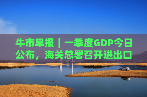 牛市早报|一季度GDP今日公布,海关总署召开进出口企业座谈会