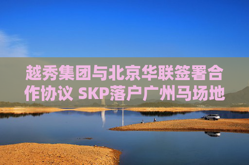 越秀集团与北京华联签署合作协议 SKP落户广州马场地块  第1张