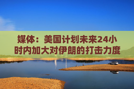 媒体：美国计划未来24小时内加大对伊朗的打击力度  第1张