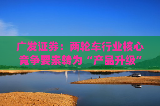 广发证券：两轮车行业核心竞争要素转为“产品升级” 推荐爱玛科技(603529.SH)等龙头