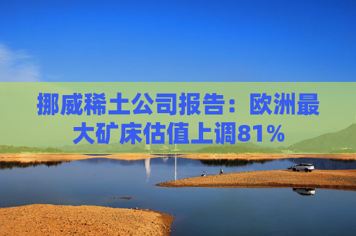 挪威稀土公司报告：欧洲最大矿床估值上调81%  第1张