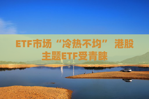 ETF市场“冷热不均” 港股主题ETF受青睐