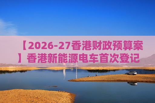 【2026-27香港财政预算案】香港新能源电车首次登记税延长至2028年 电动私家车税务宽减3月底终止