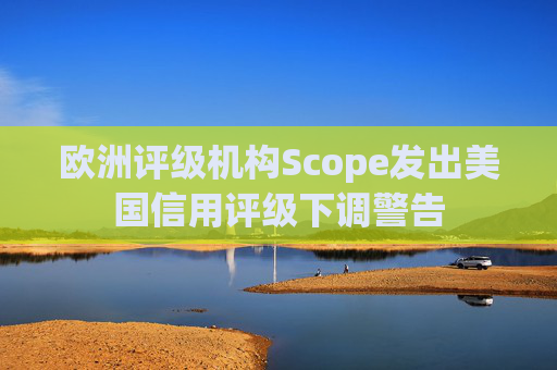 欧洲评级机构Scope发出美国信用评级下调警告  第1张