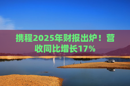 携程2025年财报出炉！营收同比增长17%  第1张