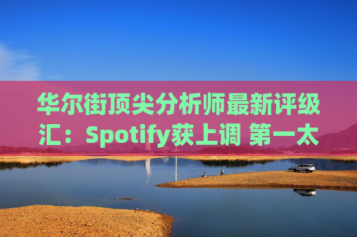 华尔街顶尖分析师最新评级汇：Spotify获上调 第一太阳能遭下调