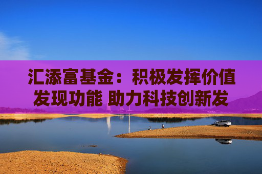 汇添富基金：积极发挥价值发现功能 助力科技创新发展