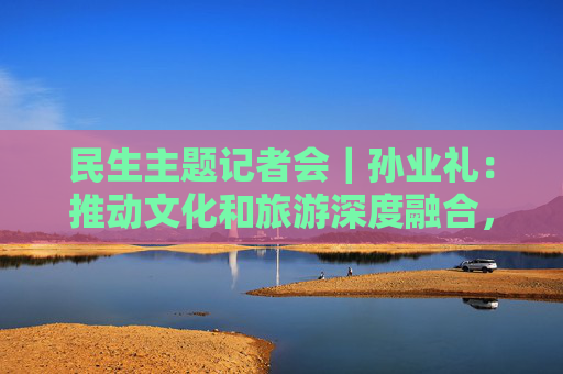 民生主题记者会｜孙业礼：推动文化和旅游深度融合，培育更多跟着演出去旅行等新品牌