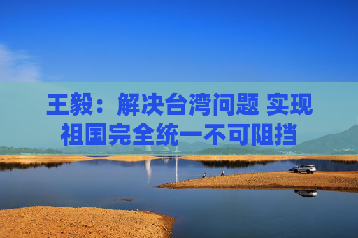 王毅:解决台湾问题 实现祖国完全统一不可阻挡 第1张 王毅:解决台湾问题 实现祖国完全统一不可阻挡 第1张