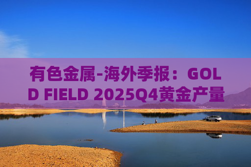 有色金属-海外季报：GOLD FIELD 2025Q4黄金产量环比增加9.6%至21.74吨 AISC环比上涨18.7%至1673美元/盎司