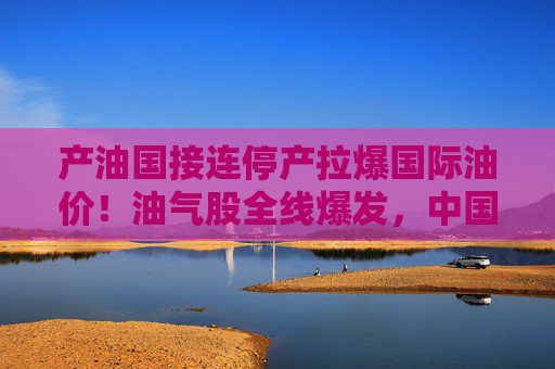产油国接连停产拉爆国际油价！油气股全线爆发，中国海油盘中涨停