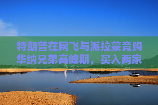 特朗普在网飞与派拉蒙竞购华纳兄弟高峰期，买入两家公司债券