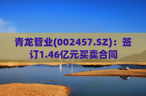 青龙管业(002457.SZ)：签订1.46亿元买卖合同