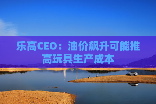 乐高CEO：油价飙升可能推高玩具生产成本