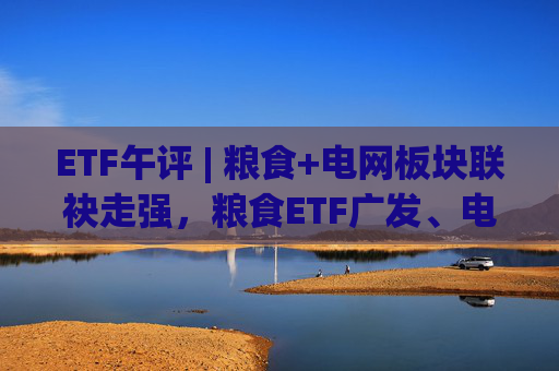 ETF午评 | 粮食+电网板块联袂走强，粮食ETF广发、电网设备ETF涨2%  第1张