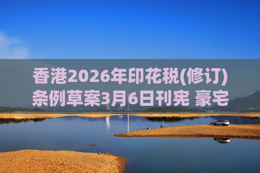 香港2026年印花税(修订)条例草案3月6日刊宪 豪宅交易印花税上调至6.5%
