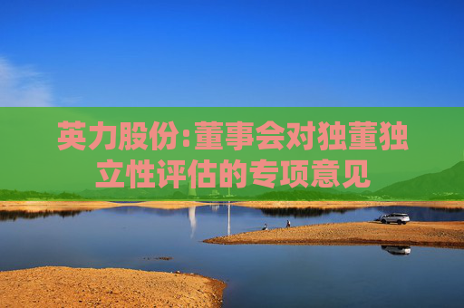 英力股份:董事会对独董独立性评估的专项意见  第1张