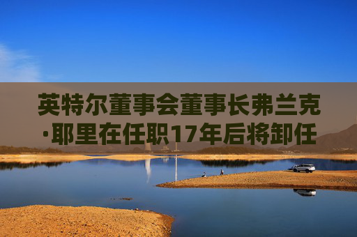 英特尔董事会董事长弗兰克·耶里在任职17年后将卸任