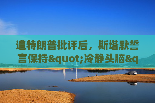 遭特朗普批评后，斯塔默誓言保持"冷静头脑"