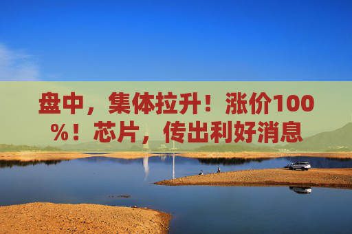 盘中，集体拉升！涨价100%！芯片，传出利好消息