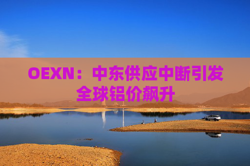OEXN：中东供应中断引发全球铝价飙升