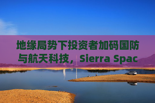 地缘局势下投资者加码国防与航天科技，Sierra Space估值达80亿美元