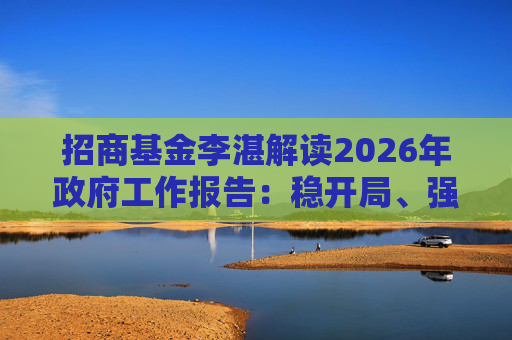 招商基金李湛解读2026年政府工作报告：稳开局、强创新、扩内需，为“十五五”高质量发展奠基础