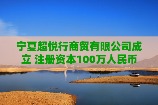 宁夏超悦行商贸有限公司成立 注册资本100万人民币