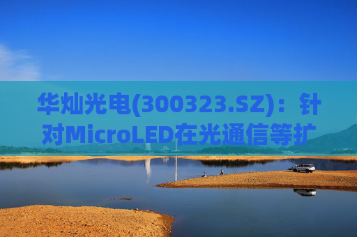 华灿光电(300323.SZ)：针对MicroLED在光通信等扩展领域的应用，目前仍处于早期研发和样品验证阶段