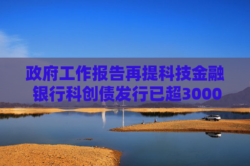 政府工作报告再提科技金融 银行科创债发行已超3000亿 69家银行入局