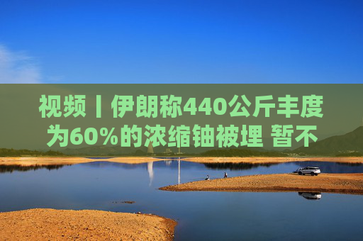 视频丨伊朗称440公斤丰度为60%的浓缩铀被埋 暂不打算取出