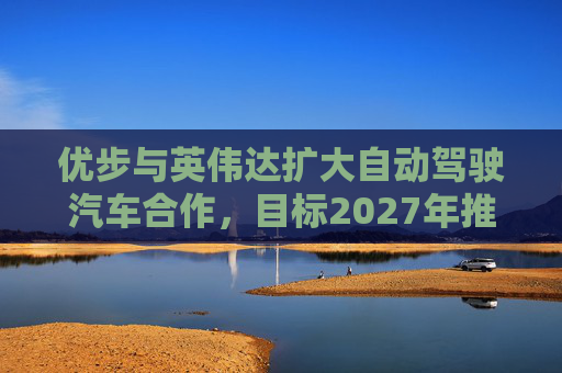 优步与英伟达扩大自动驾驶汽车合作，目标2027年推出