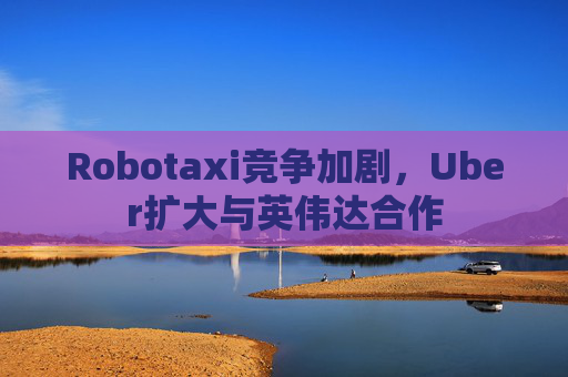 Robotaxi竞争加剧，Uber扩大与英伟达合作  第1张