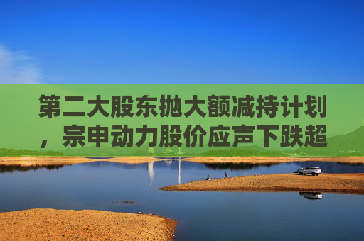 第二大股东抛大额减持计划，宗申动力股价应声下跌超7%！重大资产置换尚未有明显进展  第1张