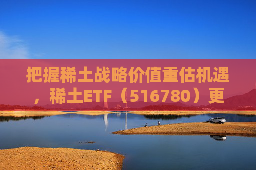 把握稀土战略价值重估机遇，稀土ETF（516780）更名为“稀土ETF华泰柏瑞”