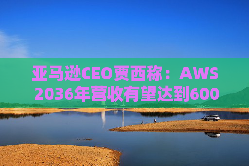 亚马逊CEO贾西称：AWS 2036年营收有望达到6000亿美元