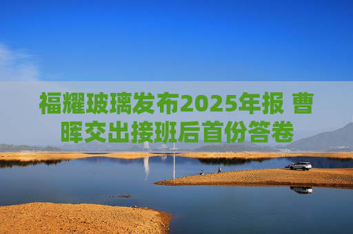 福耀玻璃发布2025年报 曹晖交出接班后首份答卷