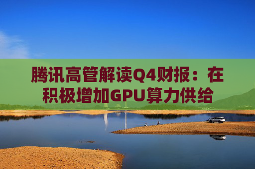 腾讯高管解读Q4财报：在积极增加GPU算力供给