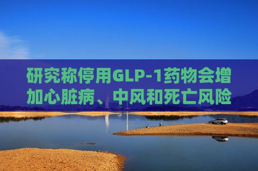 研究称停用GLP-1药物会增加心脏病、中风和死亡风险  第1张