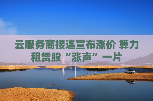 云服务商接连宣布涨价 算力租赁股“涨声”一片