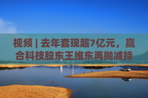 视频 | 去年套现超7亿元，赢合科技股东王维东再抛减持计划，曾因涉嫌操纵证券罪被刑拘