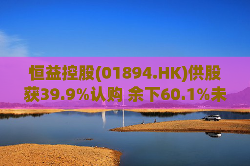 恒益控股(01894.HK)供股获39.9%认购 余下60.1%未认购股份将启动补偿安排  第1张