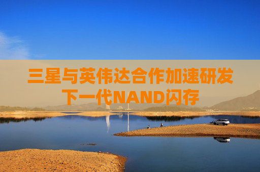三星与英伟达合作加速研发下一代NAND闪存  第1张