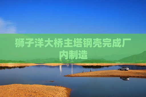 狮子洋大桥主塔钢壳完成厂内制造  第1张