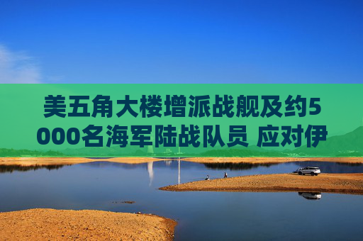 美五角大楼增派战舰及约5000名海军陆战队员 应对伊朗霍尔木兹海峡攻击