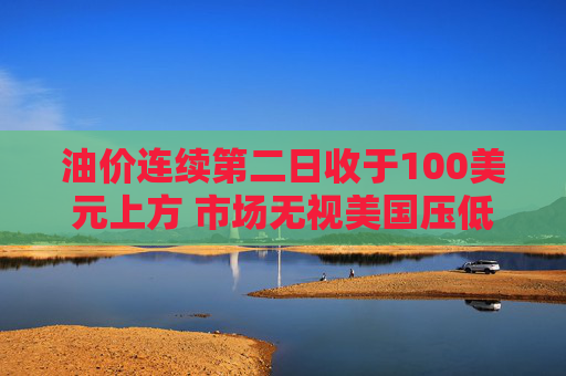 油价连续第二日收于100美元上方 市场无视美国压低油价措施
