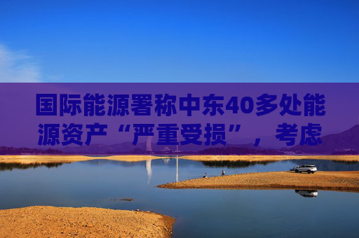 国际能源署称中东40多处能源资产“严重受损”，考虑进一步释放原油储备