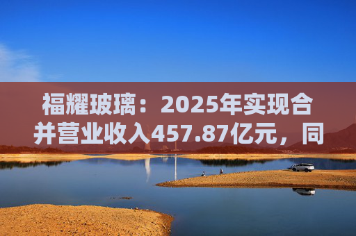 福耀玻璃：2025年实现合并营业收入457.87亿元，同比增长16.65%